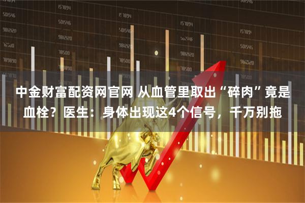 中金财富配资网官网 从血管里取出“碎肉”竟是血栓？医生：身体出现这4个信号，千万别拖