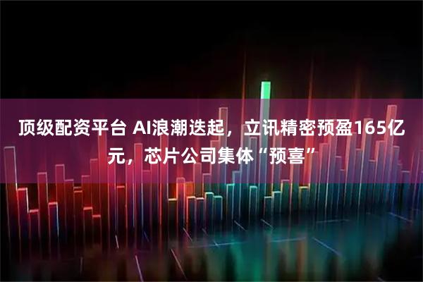 顶级配资平台 AI浪潮迭起，立讯精密预盈165亿元，芯片公司集体“预喜”
