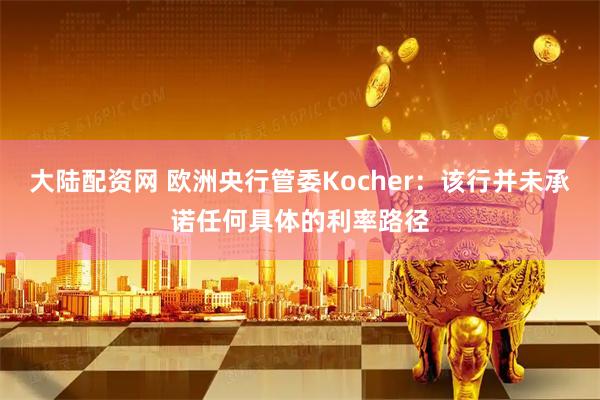 大陆配资网 欧洲央行管委Kocher：该行并未承诺任何具体的利率路径