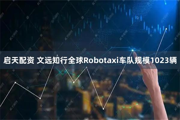 启天配资 文远知行全球Robotaxi车队规模1023辆