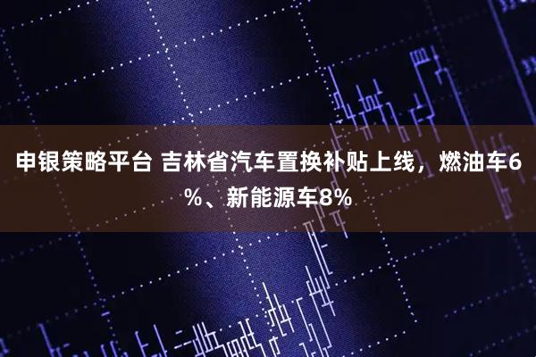 申银策略平台 吉林省汽车置换补贴上线，燃油车6%、新能源车8%
