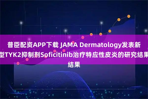 普臣配资APP下载 JAMA Dermatology发表新型TYK2抑制剂Soficitinib治疗特应性皮炎的研究结果