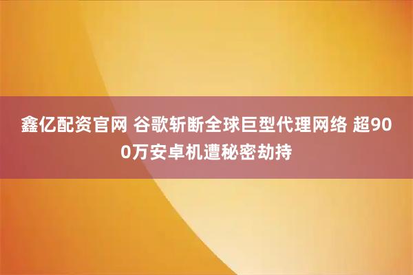 鑫亿配资官网 谷歌斩断全球巨型代理网络 超900万安卓机遭秘密劫持