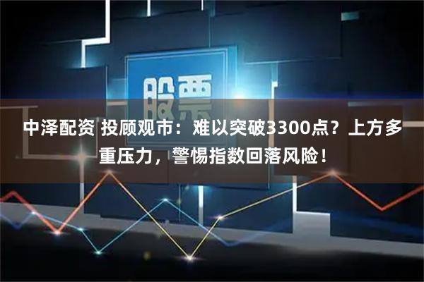 中泽配资 投顾观市：难以突破3300点？上方多重压力，警惕指数回落风险！