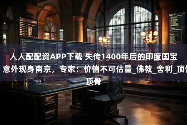 人人配配资APP下载 失传1400年后的印度国宝，意外现身南京，专家：价值不可估量_佛教_舍利_顶骨