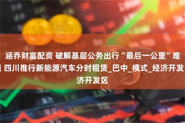 涵乔财富配资 破解基层公务出行“最后一公里”难题 四川推行新能源汽车分时租赁_巴中_模式_经济开发区