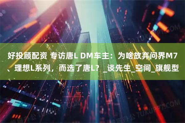 好投顾配资 专访唐L DM车主：为啥放弃问界M7、理想L系列，而选了唐L？_谈先生_空间_旗舰型