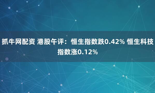 抓牛网配资 港股午评：恒生指数跌0.42% 恒生科技指数涨0.12%
