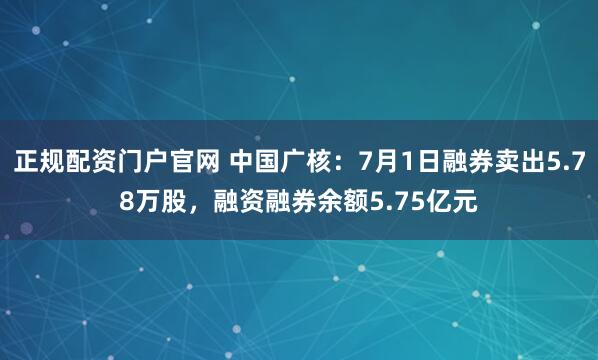 正规配资门户官网 中国广核：7月1日融券卖出5.78万股，融资融券余额5.75亿元