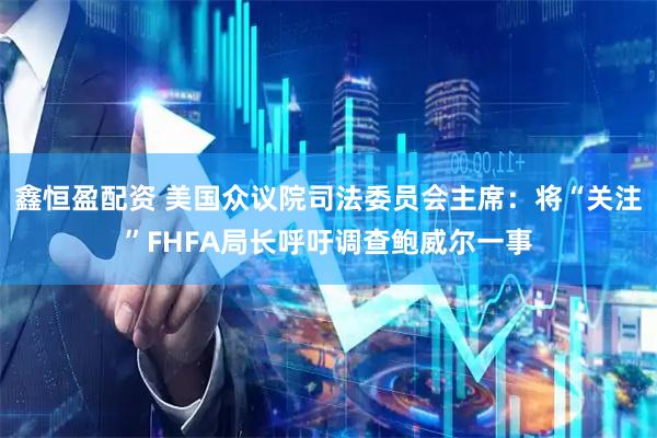 鑫恒盈配资 美国众议院司法委员会主席：将“关注”FHFA局长呼吁调查鲍威尔一事