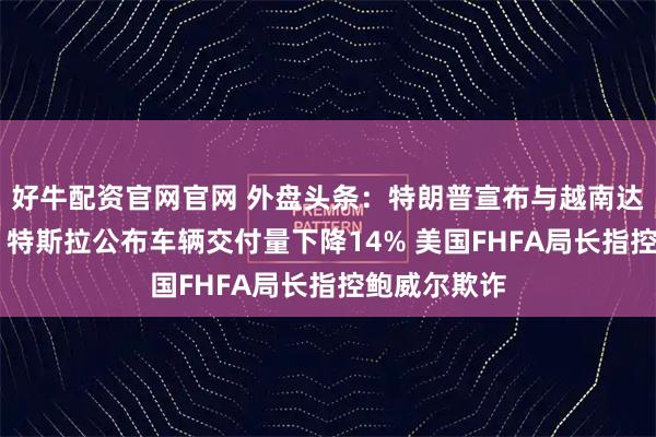 好牛配资官网官网 外盘头条：特朗普宣布与越南达成贸易协议 特斯拉公布车辆交付量下降14% 美国FHFA局长指控鲍威尔欺诈