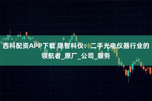 西科配资APP下载 隐智科仪：二手光电仪器行业的领航者_原厂_公司_服务