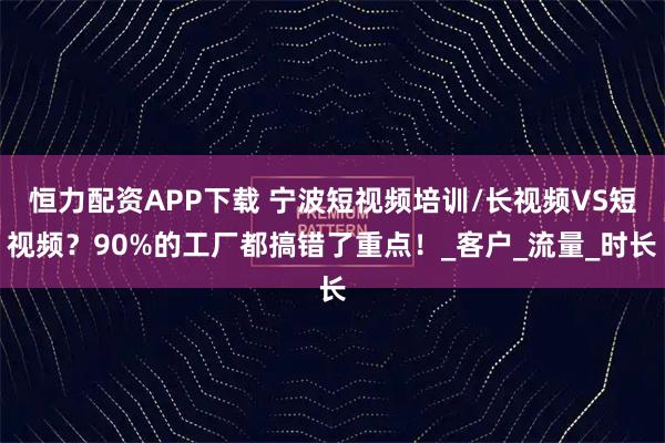 恒力配资APP下载 宁波短视频培训/长视频VS短视频？90%的工厂都搞错了重点！_客户_流量_时长