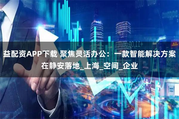 益配资APP下载 聚焦灵活办公：一款智能解决方案在静安落地_上海_空间_企业