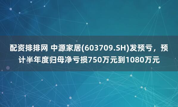 配资排排网 中源家居(603709.SH)发预亏，预计半年度归母净亏损750万元到1080万元