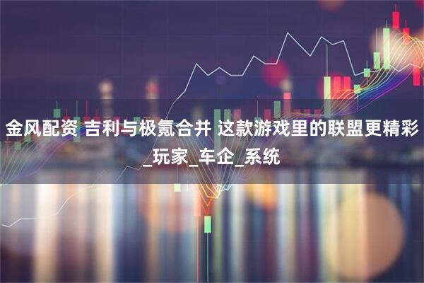金风配资 吉利与极氪合并 这款游戏里的联盟更精彩_玩家_车企_系统