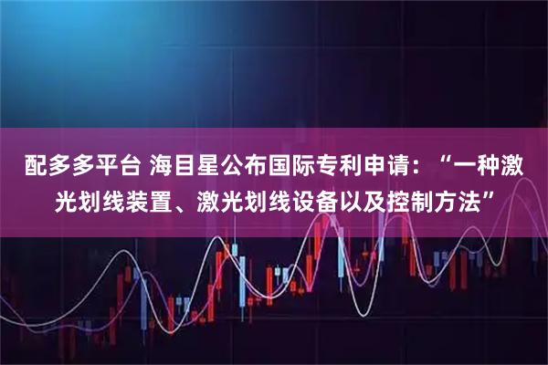 配多多平台 海目星公布国际专利申请：“一种激光划线装置、激光划线设备以及控制方法”