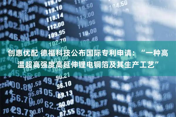 创惠优配 德福科技公布国际专利申请：“一种高温超高强度高延伸锂电铜箔及其生产工艺”