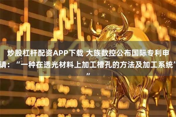 炒股杠杆配资APP下载 大族数控公布国际专利申请：“一种在透光材料上加工槽孔的方法及加工系统”