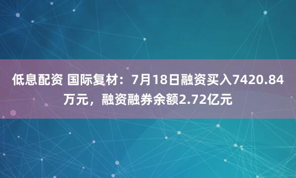 低息配资 国际复材：7月18日融资买入7420.84万元，融资融券余额2.72亿元