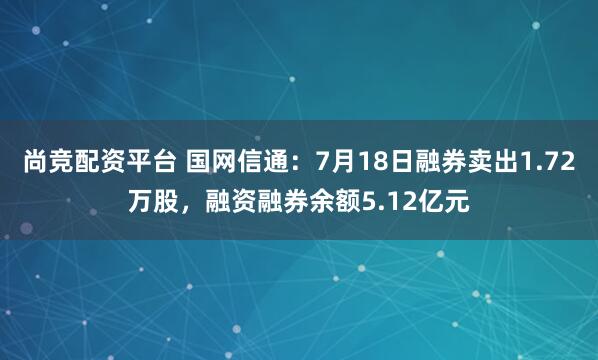 尚竞配资平台 国网信通：7月18日融券卖出1.72万股，融资融券余额5.12亿元
