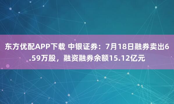东方优配APP下载 中银证券：7月18日融券卖出6.59万股，融资融券余额15.12亿元