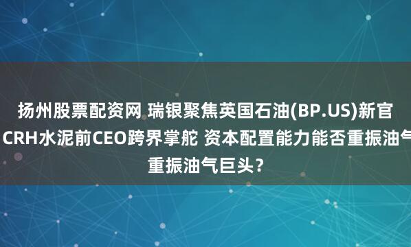 扬州股票配资网 瑞银聚焦英国石油(BP.US)新官上任：CRH水泥前CEO跨界掌舵 资本配置能力能否重振油气巨头？