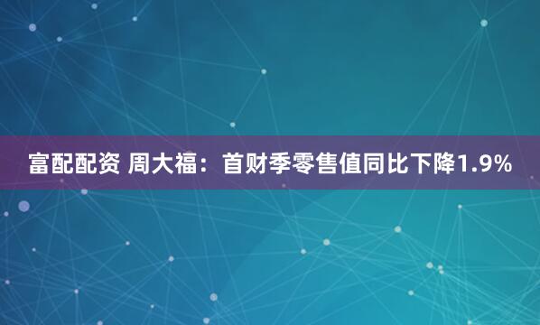 富配配资 周大福：首财季零售值同比下降1.9%