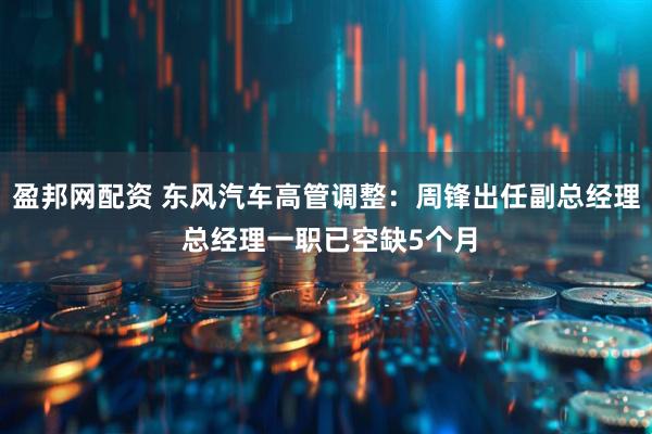 盈邦网配资 东风汽车高管调整：周锋出任副总经理 总经理一职已空缺5个月