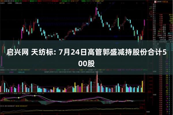 启兴网 天纺标: 7月24日高管郭盛减持股份合计500股