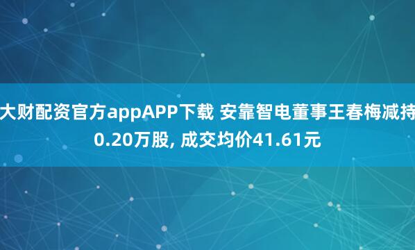 大财配资官方appAPP下载 安靠智电董事王春梅减持0.20万股, 成交均价41.61元