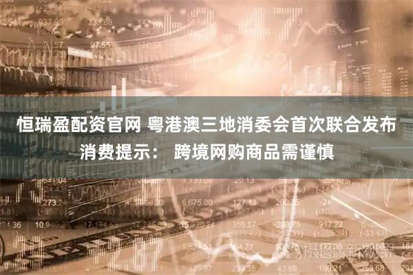 恒瑞盈配资官网 粤港澳三地消委会首次联合发布消费提示： 跨境网购商品需谨慎