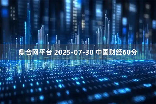 鼎合网平台 2025-07-30 中国财经60分
