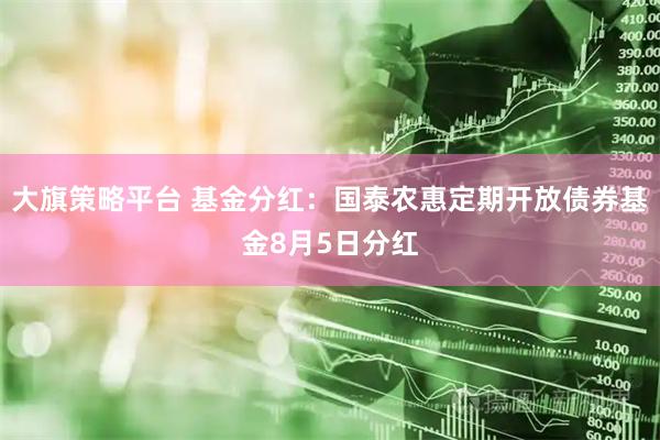 大旗策略平台 基金分红：国泰农惠定期开放债券基金8月5日分红