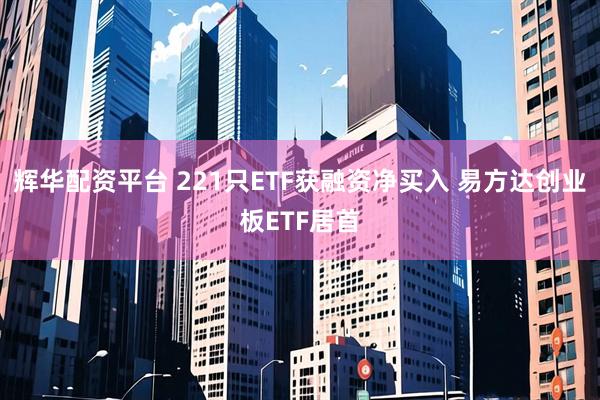 辉华配资平台 221只ETF获融资净买入 易方达创业板ETF居首