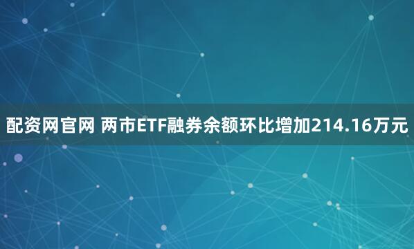 配资网官网 两市ETF融券余额环比增加214.16万元