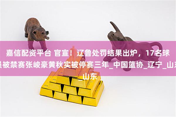 嘉信配资平台 官宣！辽鲁处罚结果出炉，17名球员被禁赛张峻豪黄秋实被停赛三年_中国篮协_辽宁_山东