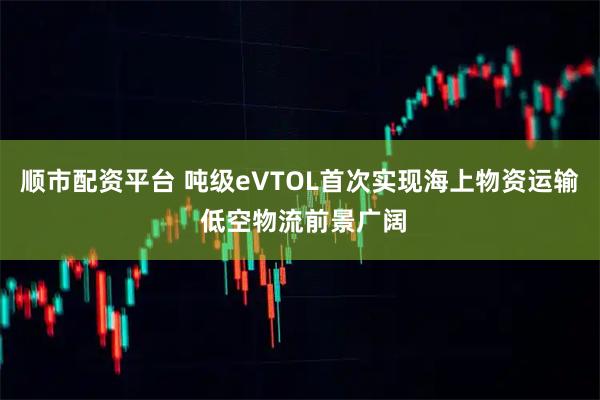 顺市配资平台 吨级eVTOL首次实现海上物资运输 低空物流前景广阔