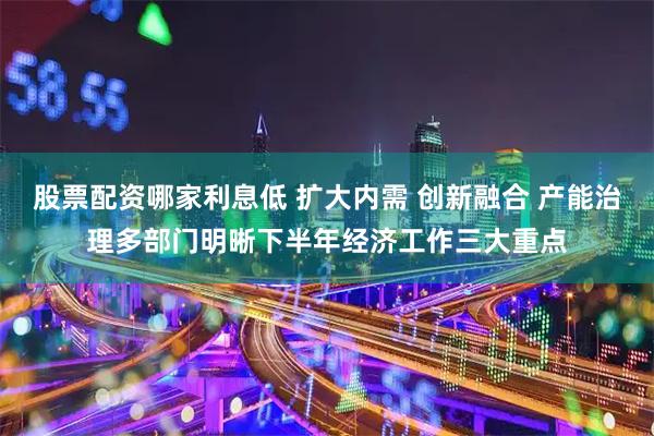 股票配资哪家利息低 扩大内需 创新融合 产能治理多部门明晰下半年经济工作三大重点