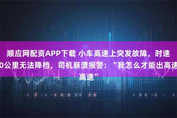 顺应网配资APP下载 小车高速上突发故障，时速80公里无法降档，司机崩溃报警：“我怎么才能出高速”