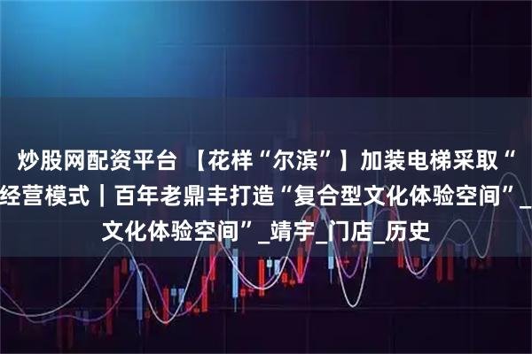 炒股网配资平台 【花样“尔滨”】加装电梯采取“功能分区叙事”经营模式｜百年老鼎丰打造“复合型文化体验空间”_靖宇_门店_历史