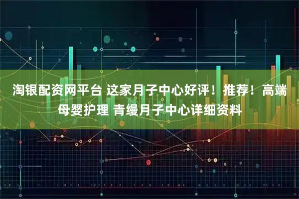 淘银配资网平台 这家月子中心好评！推荐！高端母婴护理 青缦月子中心详细资料