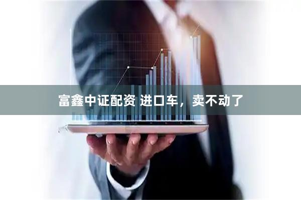 富鑫中证配资 进口车，卖不动了